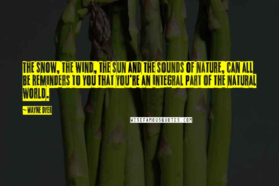 Wayne Dyer Quotes: The snow, the wind, the sun and the sounds of nature, can all be reminders to you that you're an integral part of the natural world.