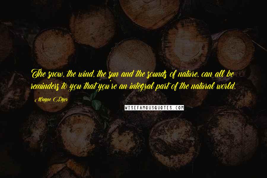 Wayne Dyer Quotes: The snow, the wind, the sun and the sounds of nature, can all be reminders to you that you're an integral part of the natural world.