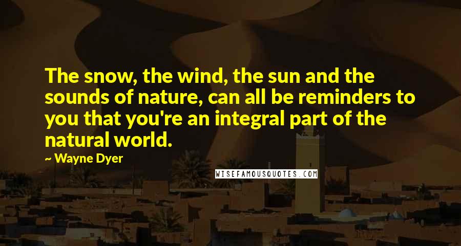 Wayne Dyer Quotes: The snow, the wind, the sun and the sounds of nature, can all be reminders to you that you're an integral part of the natural world.