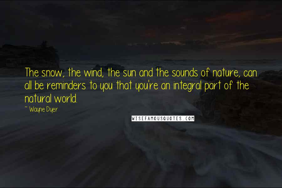 Wayne Dyer Quotes: The snow, the wind, the sun and the sounds of nature, can all be reminders to you that you're an integral part of the natural world.