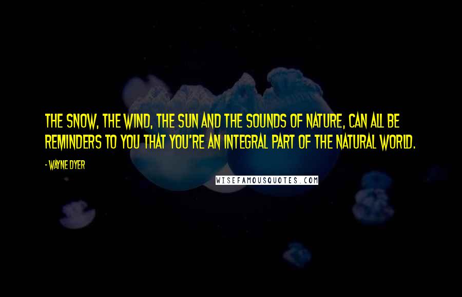 Wayne Dyer Quotes: The snow, the wind, the sun and the sounds of nature, can all be reminders to you that you're an integral part of the natural world.