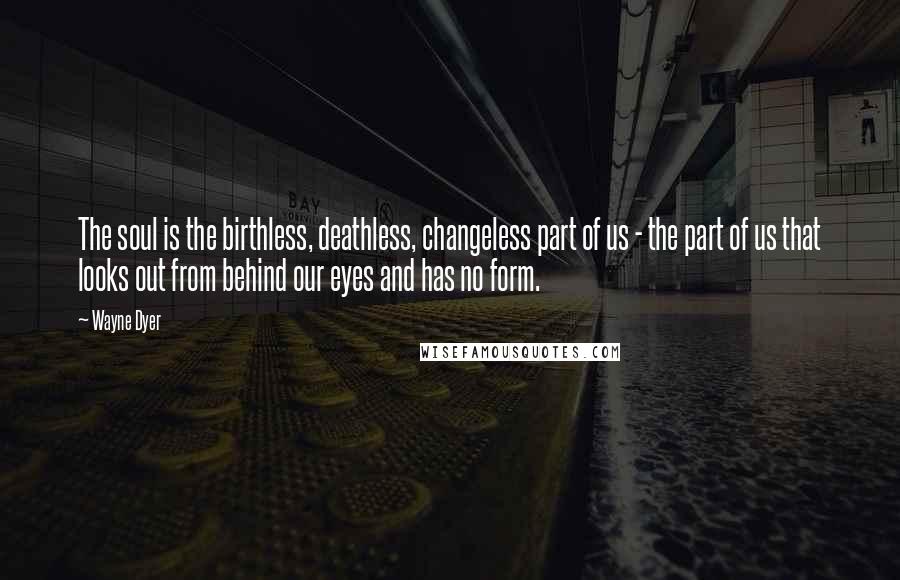 Wayne Dyer Quotes: The soul is the birthless, deathless, changeless part of us - the part of us that looks out from behind our eyes and has no form.