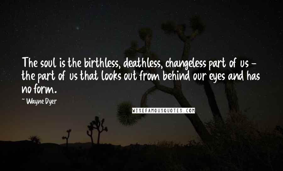 Wayne Dyer Quotes: The soul is the birthless, deathless, changeless part of us - the part of us that looks out from behind our eyes and has no form.