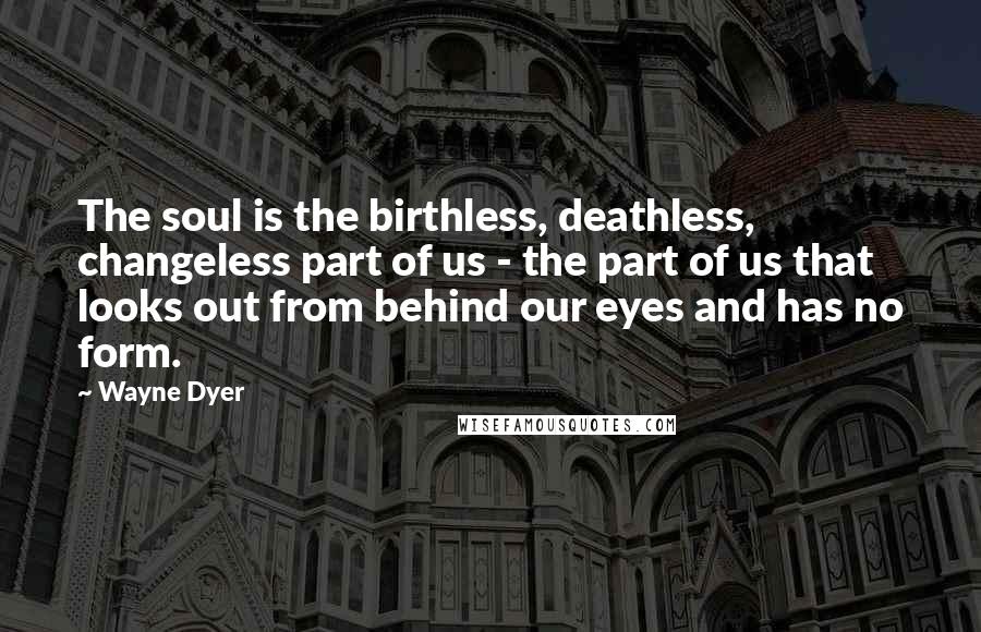 Wayne Dyer Quotes: The soul is the birthless, deathless, changeless part of us - the part of us that looks out from behind our eyes and has no form.