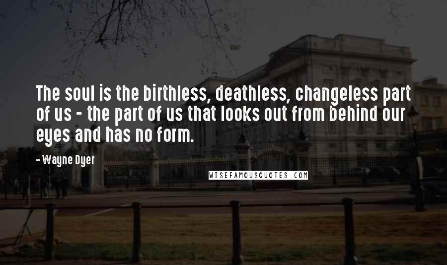 Wayne Dyer Quotes: The soul is the birthless, deathless, changeless part of us - the part of us that looks out from behind our eyes and has no form.