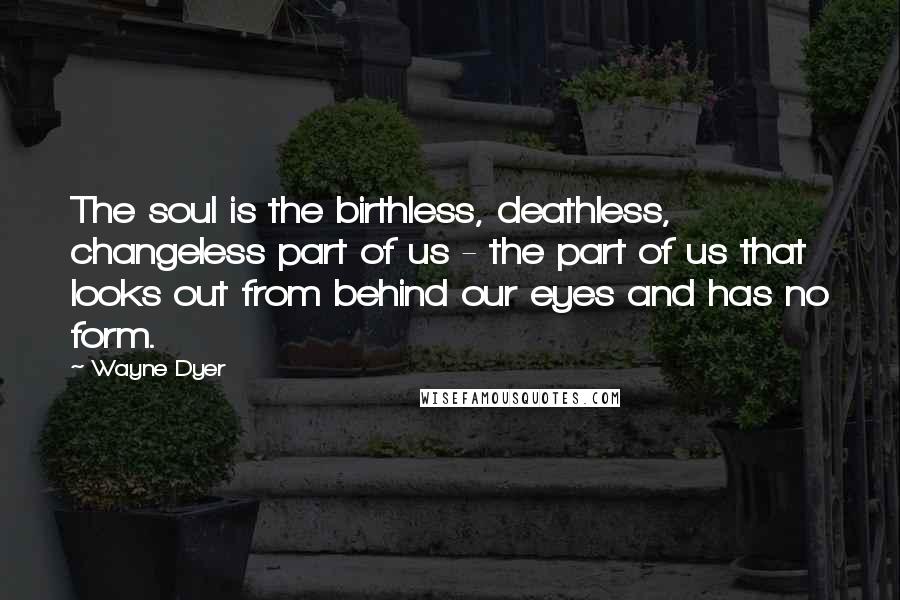 Wayne Dyer Quotes: The soul is the birthless, deathless, changeless part of us - the part of us that looks out from behind our eyes and has no form.