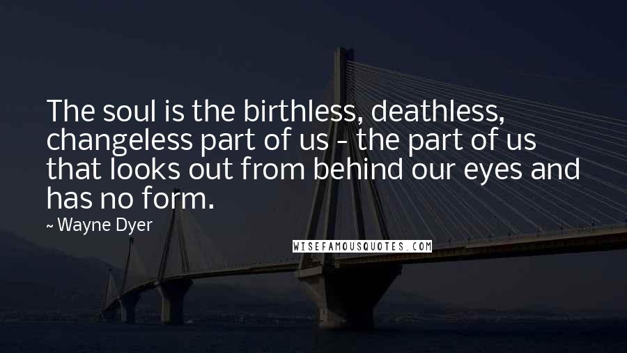 Wayne Dyer Quotes: The soul is the birthless, deathless, changeless part of us - the part of us that looks out from behind our eyes and has no form.