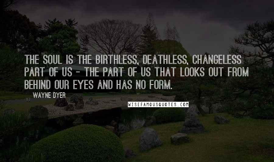 Wayne Dyer Quotes: The soul is the birthless, deathless, changeless part of us - the part of us that looks out from behind our eyes and has no form.