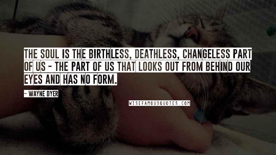 Wayne Dyer Quotes: The soul is the birthless, deathless, changeless part of us - the part of us that looks out from behind our eyes and has no form.