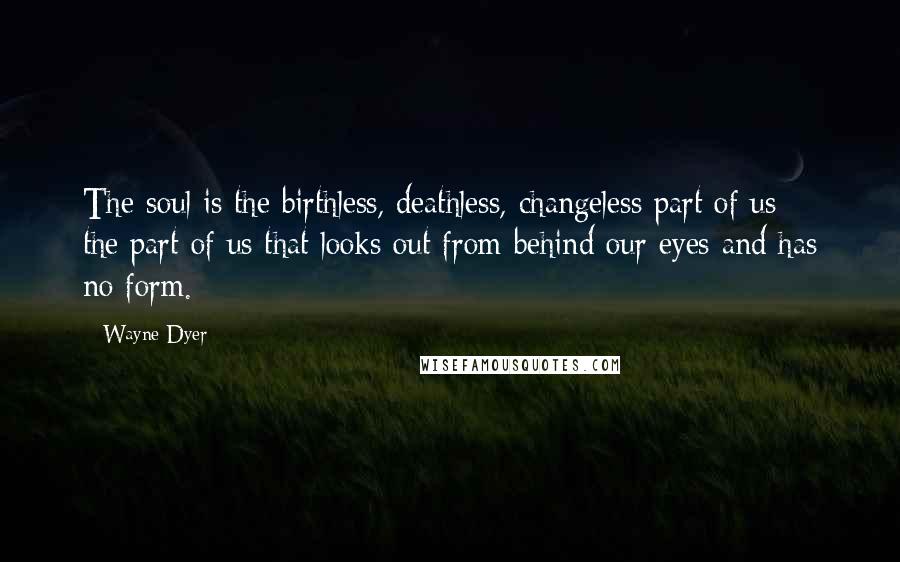 Wayne Dyer Quotes: The soul is the birthless, deathless, changeless part of us - the part of us that looks out from behind our eyes and has no form.