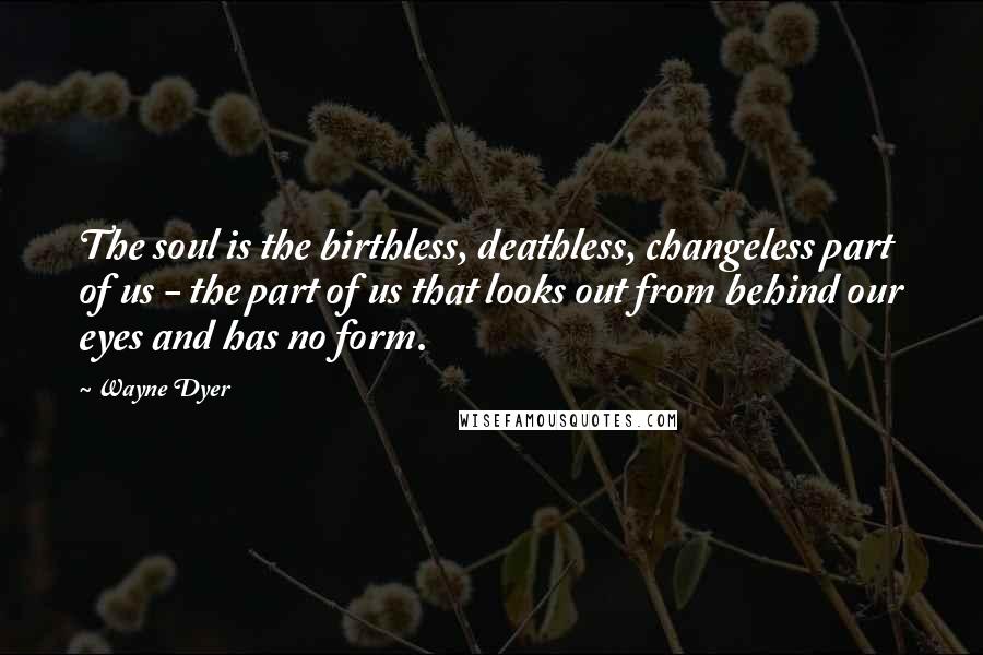 Wayne Dyer Quotes: The soul is the birthless, deathless, changeless part of us - the part of us that looks out from behind our eyes and has no form.