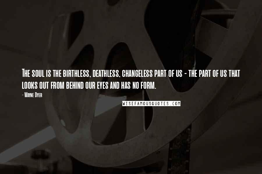 Wayne Dyer Quotes: The soul is the birthless, deathless, changeless part of us - the part of us that looks out from behind our eyes and has no form.