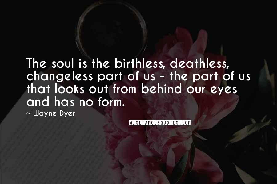 Wayne Dyer Quotes: The soul is the birthless, deathless, changeless part of us - the part of us that looks out from behind our eyes and has no form.