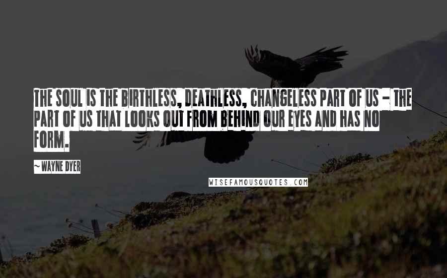 Wayne Dyer Quotes: The soul is the birthless, deathless, changeless part of us - the part of us that looks out from behind our eyes and has no form.