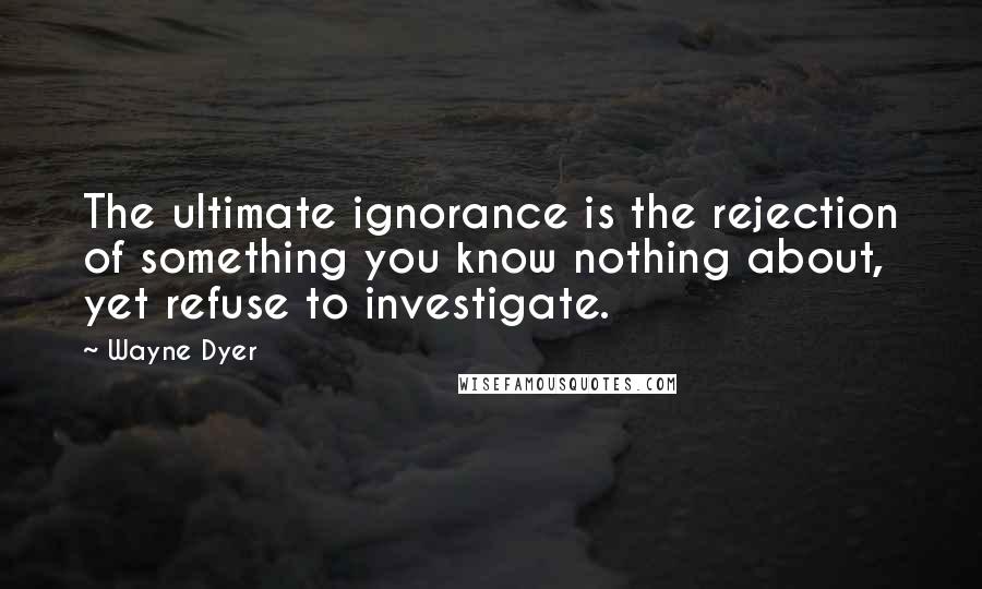 Wayne Dyer Quotes: The ultimate ignorance is the rejection of something you know nothing about, yet refuse to investigate.