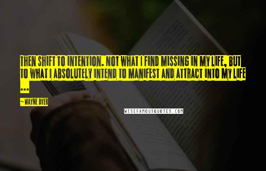 Wayne Dyer Quotes: Then shift to intention. Not what I find missing in my life, but to what I absolutely intend to manifest and attract into my life ...