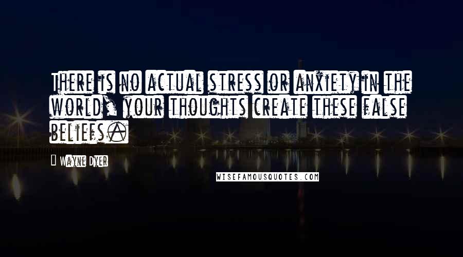 Wayne Dyer Quotes: There is no actual stress or anxiety in the world, your thoughts create these false beliefs.