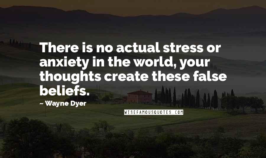 Wayne Dyer Quotes: There is no actual stress or anxiety in the world, your thoughts create these false beliefs.