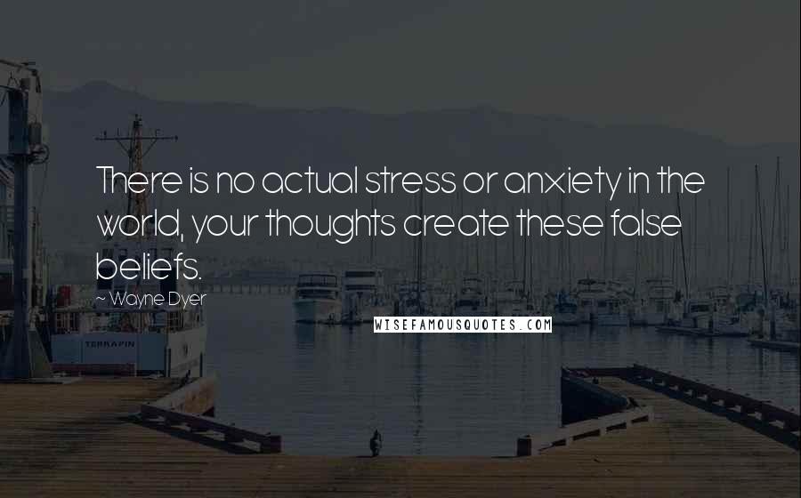 Wayne Dyer Quotes: There is no actual stress or anxiety in the world, your thoughts create these false beliefs.