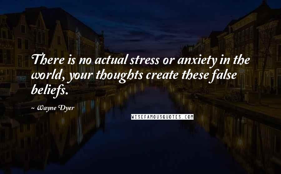 Wayne Dyer Quotes: There is no actual stress or anxiety in the world, your thoughts create these false beliefs.