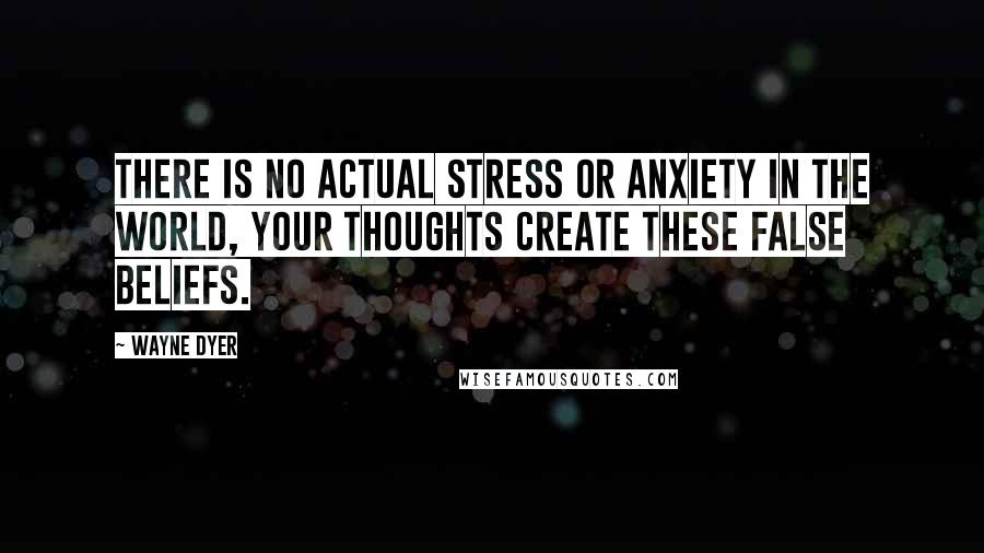 Wayne Dyer Quotes: There is no actual stress or anxiety in the world, your thoughts create these false beliefs.