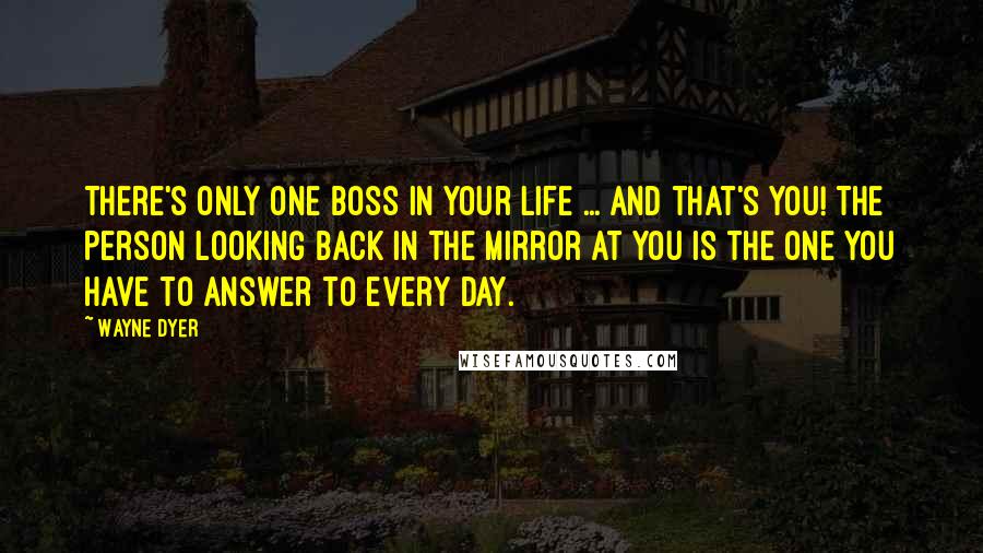 Wayne Dyer Quotes: There's only one boss in your life ... and that's you! The person looking back in the mirror at you is the one you have to answer to every day.