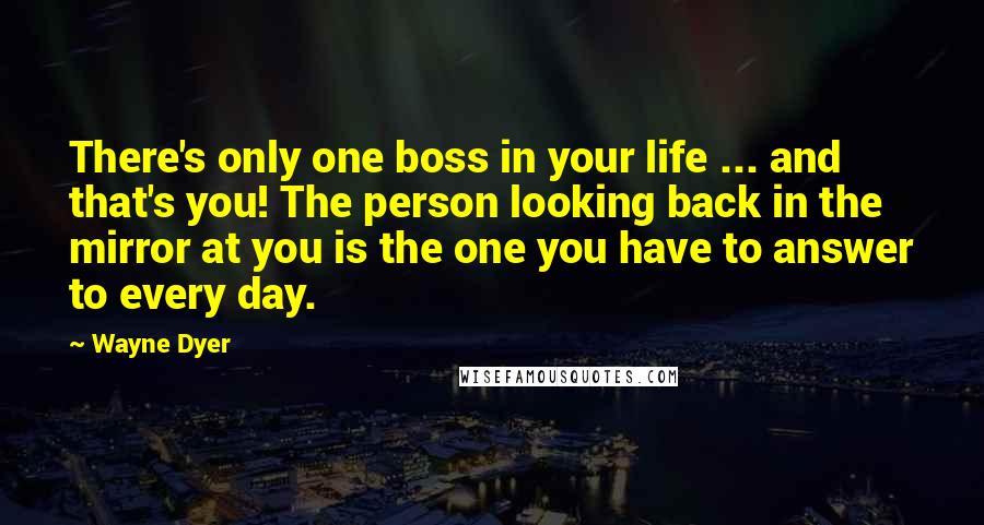 Wayne Dyer Quotes: There's only one boss in your life ... and that's you! The person looking back in the mirror at you is the one you have to answer to every day.