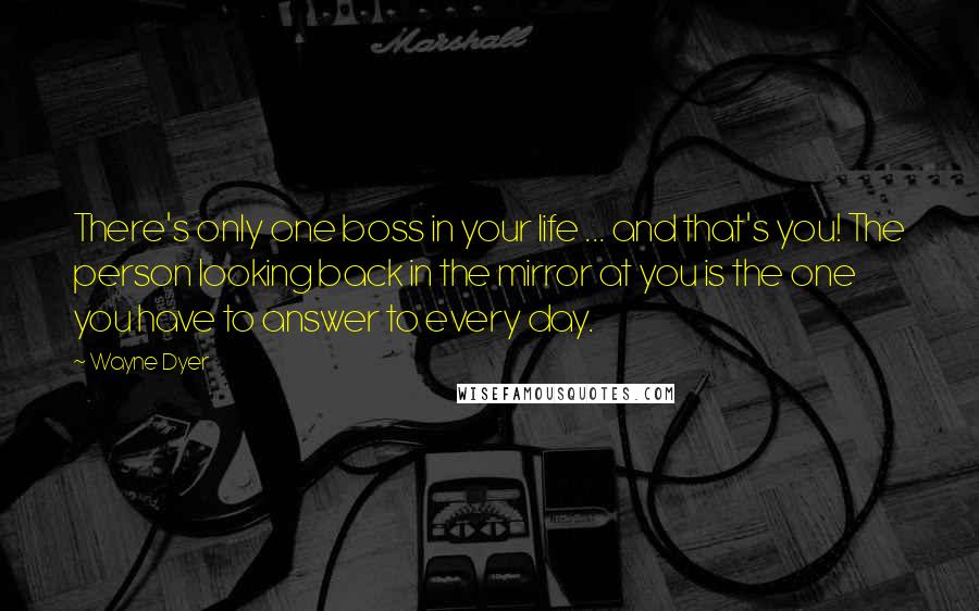 Wayne Dyer Quotes: There's only one boss in your life ... and that's you! The person looking back in the mirror at you is the one you have to answer to every day.