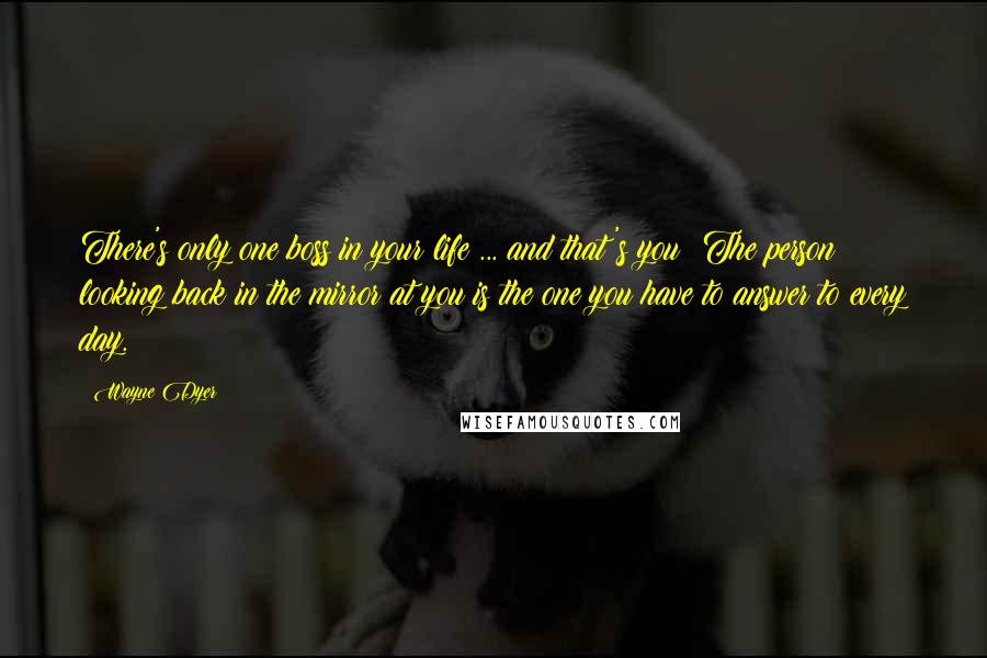 Wayne Dyer Quotes: There's only one boss in your life ... and that's you! The person looking back in the mirror at you is the one you have to answer to every day.