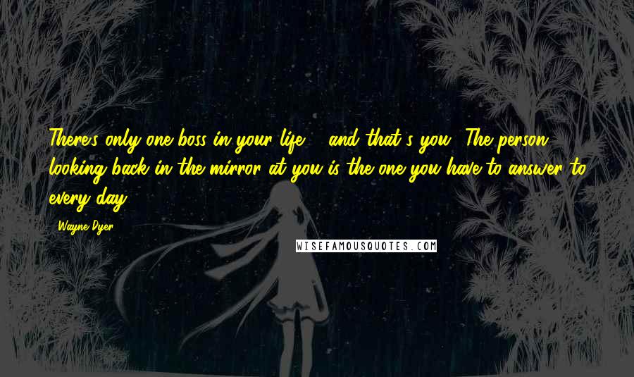 Wayne Dyer Quotes: There's only one boss in your life ... and that's you! The person looking back in the mirror at you is the one you have to answer to every day.