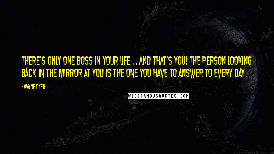 Wayne Dyer Quotes: There's only one boss in your life ... and that's you! The person looking back in the mirror at you is the one you have to answer to every day.