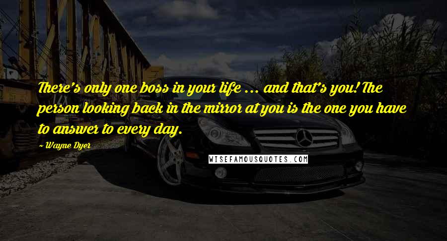 Wayne Dyer Quotes: There's only one boss in your life ... and that's you! The person looking back in the mirror at you is the one you have to answer to every day.