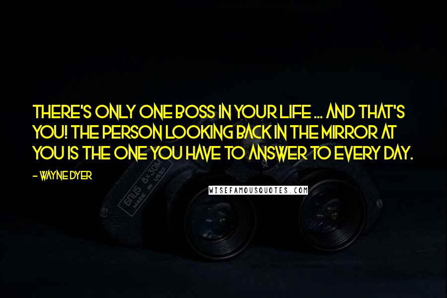 Wayne Dyer Quotes: There's only one boss in your life ... and that's you! The person looking back in the mirror at you is the one you have to answer to every day.