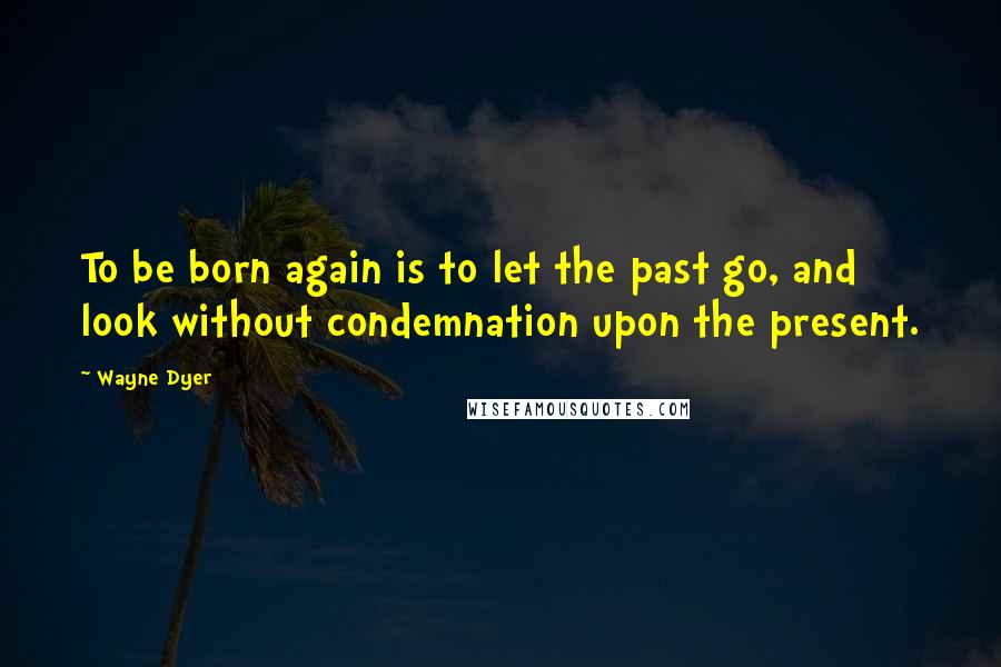 Wayne Dyer Quotes: To be born again is to let the past go, and look without condemnation upon the present.