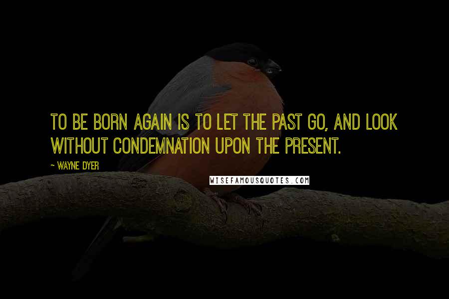 Wayne Dyer Quotes: To be born again is to let the past go, and look without condemnation upon the present.