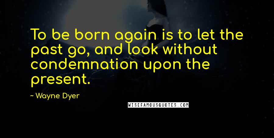 Wayne Dyer Quotes: To be born again is to let the past go, and look without condemnation upon the present.