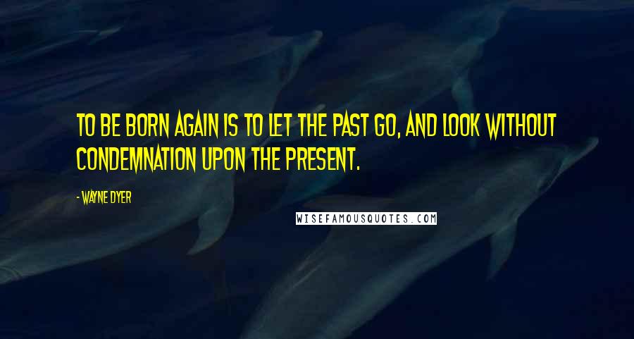 Wayne Dyer Quotes: To be born again is to let the past go, and look without condemnation upon the present.