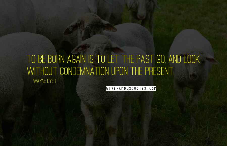 Wayne Dyer Quotes: To be born again is to let the past go, and look without condemnation upon the present.