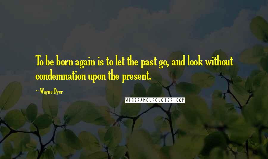 Wayne Dyer Quotes: To be born again is to let the past go, and look without condemnation upon the present.