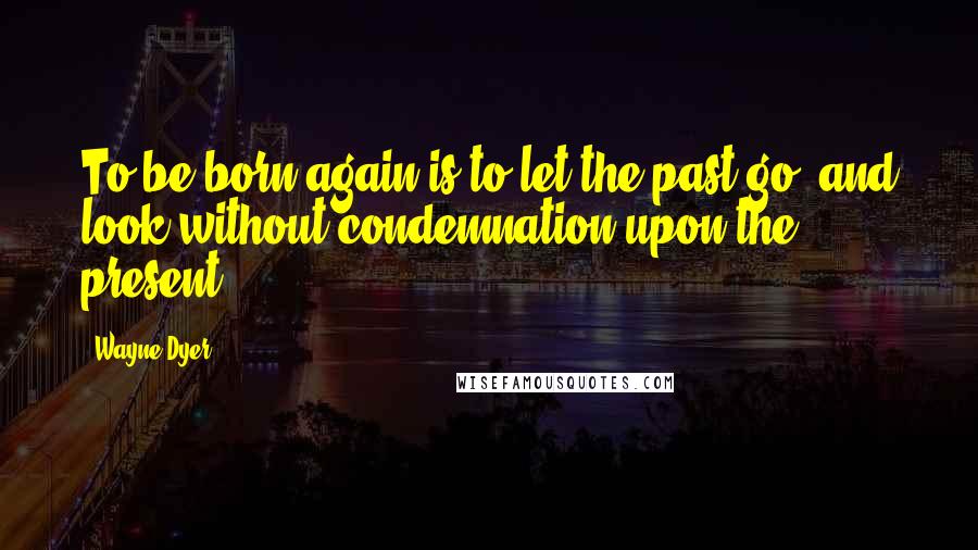 Wayne Dyer Quotes: To be born again is to let the past go, and look without condemnation upon the present.