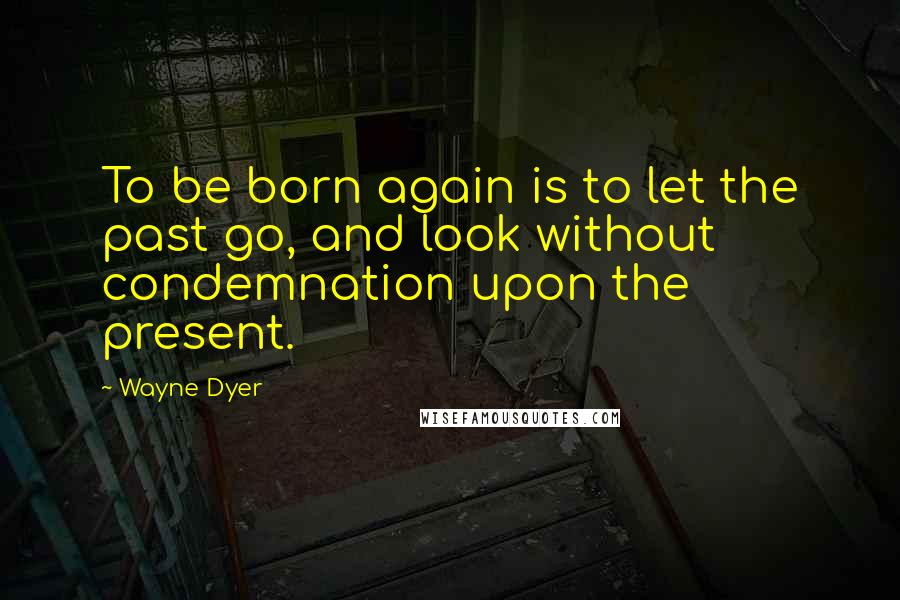 Wayne Dyer Quotes: To be born again is to let the past go, and look without condemnation upon the present.