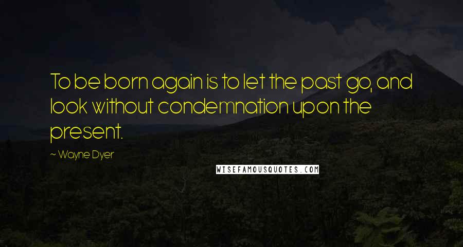 Wayne Dyer Quotes: To be born again is to let the past go, and look without condemnation upon the present.