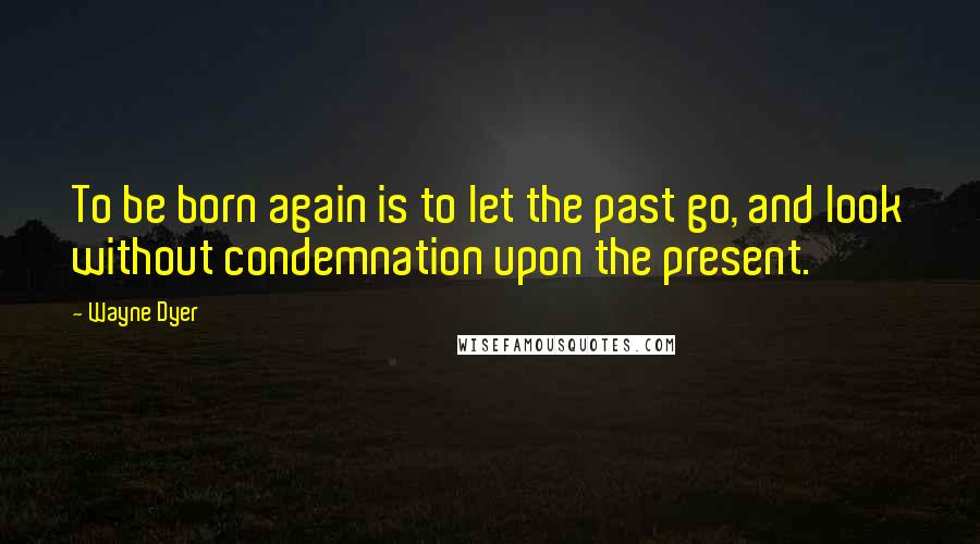 Wayne Dyer Quotes: To be born again is to let the past go, and look without condemnation upon the present.