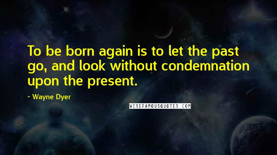 Wayne Dyer Quotes: To be born again is to let the past go, and look without condemnation upon the present.