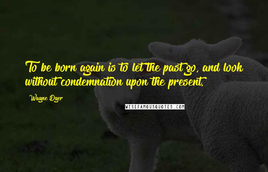 Wayne Dyer Quotes: To be born again is to let the past go, and look without condemnation upon the present.