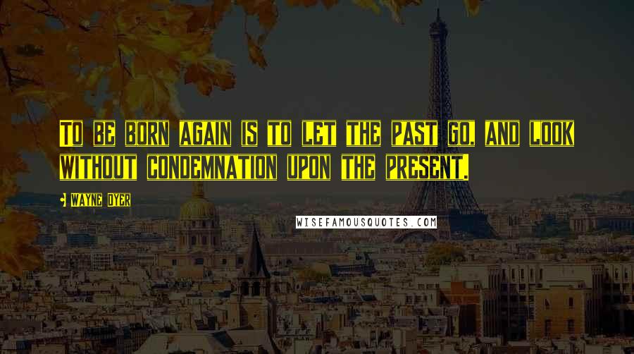 Wayne Dyer Quotes: To be born again is to let the past go, and look without condemnation upon the present.