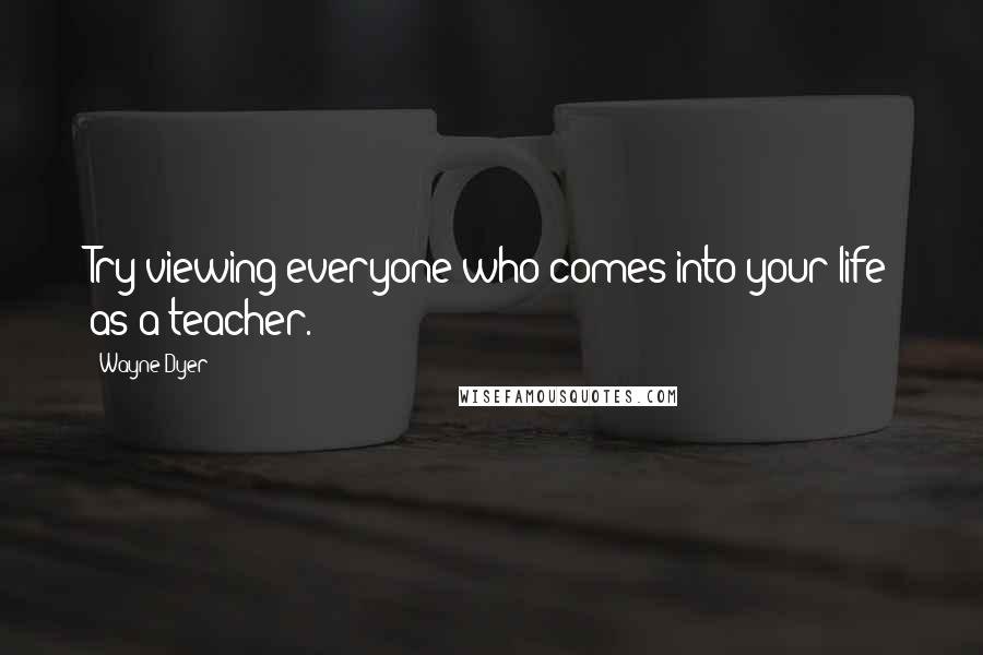 Wayne Dyer Quotes: Try viewing everyone who comes into your life as a teacher.