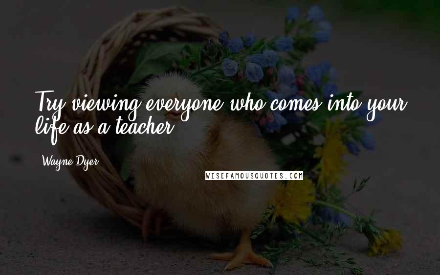 Wayne Dyer Quotes: Try viewing everyone who comes into your life as a teacher.