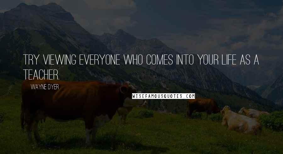 Wayne Dyer Quotes: Try viewing everyone who comes into your life as a teacher.