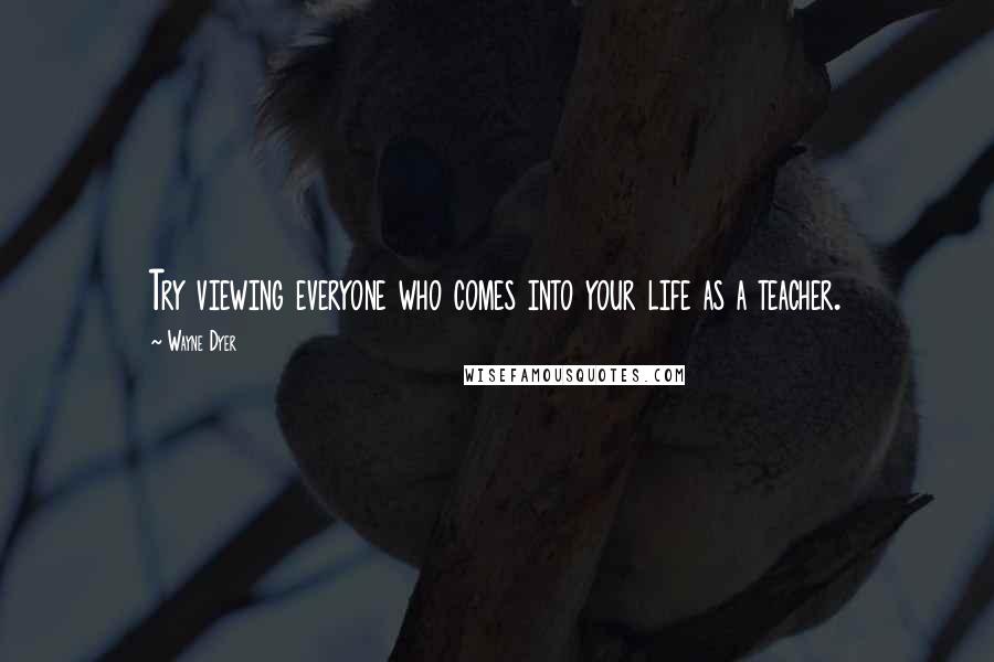 Wayne Dyer Quotes: Try viewing everyone who comes into your life as a teacher.